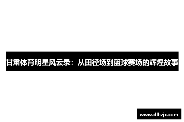 甘肃体育明星风云录：从田径场到篮球赛场的辉煌故事